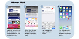 iOS: iOS: Open up Safari and go to Livebrary.com, then click on the share icon on the menu bar. Scroll until you find the “Add to Home Screen” button and tap it. Tap on Add in the upper right hand corner. The Livebrary.com icon will now be added to your home screen.