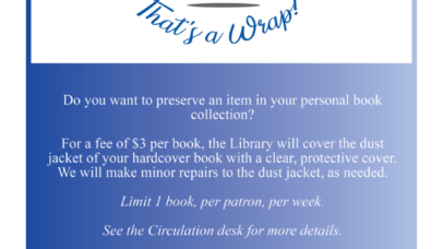 that's a wrap! do you want to preserve an item in your personal book collection? for a fee od $3 per book, the library will cover the dust jacket of your hardcover book with a clear, protective cover. we will make minor repairs to the dust jacket, as needed. limit 1 book, per patron, per week. see the circulation desk for more details.
