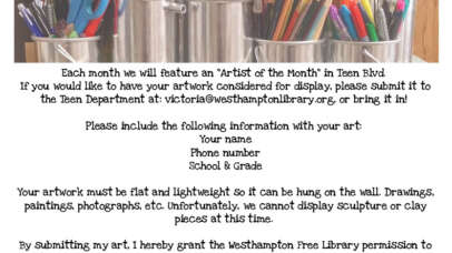 calling all teen artists!! each month we will feature an "Artist of the Month" in Teen Blvd. if you would like to have your artwork considered for display, please submit it to the Teen Department at: victoria@westhamptonlibrary.org, or bring it in! please include the following information with your art: your name, phone number, school & grade. your artwork must be flat and lightweight so it can be hung on the wall. drawings, paintings, photographs, etc. unfortunately, we cannot display sculptures or clay pieces at this time. by submitting my art, I hereby grant the westhampton free library permission to display and/or publish my artwork, with understanding that they will include my name as the creator. artwork with the following will not be accepted: depictions of smoking, drinking, and/or drug use, sexually explicit images, or foul/offensive language.