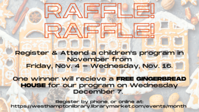 raffle! raffle! raffle! register & attend a children's program in november from friday, nov. 4 - wednesday, nov. 16. one winner will recieve a free gingerbread house for our program on wednesday december 7. register by phone, or online at: https://westhamptonlibrary.librarymarket.com/events/month